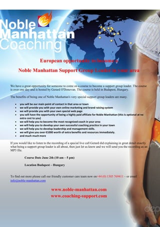 European opportunity to become a
       Noble Manhattan Support Group Leader in your area

We have a great opportunity for someone to come on a course to become a support group leader. The course
is over one day and is hosted by Gerard O'Donovan. The course is held in Budapest, Hungary.

The benefits of being one of Noble Manhattan's very special support group leaders are many.

   •   you will be our main point of contact in that area or town
   •   we will provide you with your own online marketing and brand raising system
   •   we will provide you with your own special web page
   •   you will have the opportunity of being a highly paid affiliate for Noble Manhattan (this is optional at no
       extra cost to you)
   •   we will help you to become the most recognized coach in your area
   •   we will help you to develop your own successful coaching practice in your town
   •   we will help you to develop leadership and management skills.
   •   we will give you over €1000 worth of extra benefits and resources immediately.
   •   and much much more

If you would like to listen to the recording of a special live call Gerard did explaining in great detail exactly
what being a support group leader is all about, then just let us know and we will send you the recording as an
MP3 file.

           Course Date June 2th (10 am – 5 pm)

           Location Budapest – Hungary


To find out more please call our friendly customer care team now on+44 (0) 1305 769411 – or email
info@noble-manhattan.com


                                 www.noble-manhattan.com
                                 www.coaching-support.com
 