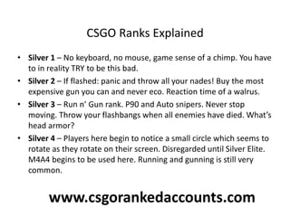 CSGO Ranks Explained
• Silver 1 – No keyboard, no mouse, game sense of a chimp. You have
to in reality TRY to be this bad.
• Silver 2 – If flashed: panic and throw all your nades! Buy the most
expensive gun you can and never eco. Reaction time of a walrus.
• Silver 3 – Run n’ Gun rank. P90 and Auto snipers. Never stop
moving. Throw your flashbangs when all enemies have died. What’s
head armor?
• Silver 4 – Players here begin to notice a small circle which seems to
rotate as they rotate on their screen. Disregarded until Silver Elite.
M4A4 begins to be used here. Running and gunning is still very
common.
www.csgorankedaccounts.com
 