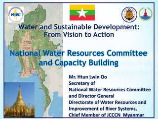 Water and Sustainable Development:
From Vision to Action
Mr. Htun Lwin Oo
Secretary of
National Water Resources Committee
and Director General
Directorate of Water Resources and
Improvement of River Systems,
Chief Member of JCCCN Myanmar
 