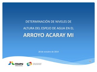DETERMINACIÓN DE NIVELES DE
ALTURA DEL ESPEJO DE AGUA EN EL
ARROYO ACARAY MI
28 de octubre de 2014
 
