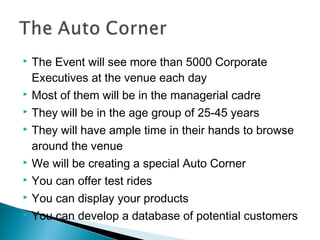 










The Event will see more than 5000 Corporate
Executives at the venue each day
Most of them will be in the managerial cadre
They will be in the age group of 25-45 years
They will have ample time in their hands to browse
around the venue
We will be creating a special Auto Corner
You can offer test rides
You can display your products
You can develop a database of potential customers

 