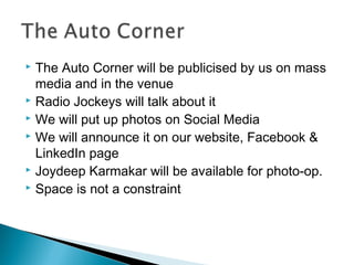 The Auto Corner will be publicised by us on mass
media and in the venue
 Radio Jockeys will talk about it
 We will put up photos on Social Media
 We will announce it on our website, Facebook &
LinkedIn page
 Joydeep Karmakar will be available for photo-op.
 Space is not a constraint


 