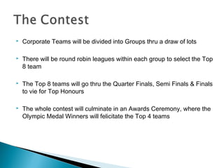 

Corporate Teams will be divided into Groups thru a draw of lots



There will be round robin leagues within each group to select the Top
8 team



The Top 8 teams will go thru the Quarter Finals, Semi Finals & Finals
to vie for Top Honours



The whole contest will culminate in an Awards Ceremony, where the
Olympic Medal Winners will felicitate the Top 4 teams

 