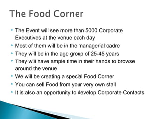 









The Event will see more than 5000 Corporate
Executives at the venue each day
Most of them will be in the managerial cadre
They will be in the age group of 25-45 years
They will have ample time in their hands to browse
around the venue
We will be creating a special Food Corner
You can sell Food from your very own stall
It is also an opportunity to develop Corporate Contacts

 