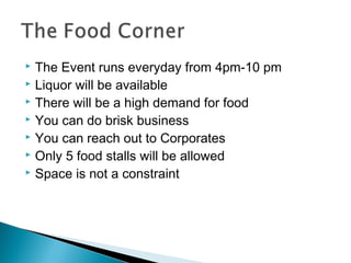 The Event runs everyday from 4pm-10 pm
 Liquor will be available
 There will be a high demand for food
 You can do brisk business
 You can reach out to Corporates
 Only 5 food stalls will be allowed
 Space is not a constraint


 