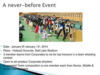 






Date : January 6th-January 13th, 2014
Place : Helipad Grounds, Salt Lake Stadium
3 member teams from Corporates to vie for top honours in a team shooting
contest
Open to all amateur Corporate shooters
Suggested Team composition is one member each from Senior, Middle &
Junior management

 