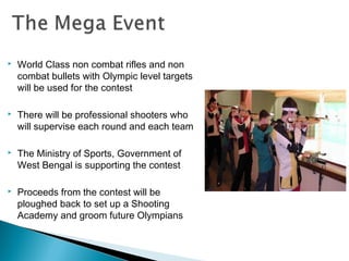 

World Class non combat rifles and non
combat bullets with Olympic level targets
will be used for the contest



There will be professional shooters who
will supervise each round and each team



The Ministry of Sports, Government of
West Bengal is supporting the contest



Proceeds from the contest will be
ploughed back to set up a Shooting
Academy and groom future Olympians

 