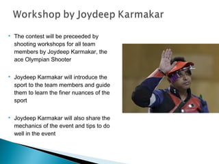 

The contest will be preceeded by
shooting workshops for all team
members by Joydeep Karmakar, the
ace Olympian Shooter



Joydeep Karmakar will introduce the
sport to the team members and guide
them to learn the finer nuances of the
sport



Joydeep Karmakar will also share the
mechanics of the event and tips to do
well in the event

 