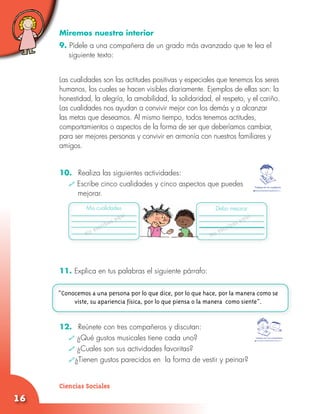 16
Trabaja en tu cuaderno
Miremos nuestro interior
9. Pídele a una compañera de un grado más avanzado que te lea el
siguiente texto:
Las cualidades son las actitudes positivas y especiales que tenemos los seres
humanos, los cuales se hacen visibles diariamente. Ejemplos de ellas son: la
honestidad, la alegría, la amabilidad, la solidaridad, el respeto, y el cariño.
Las cualidades nos ayudan a convivir mejor con los demás y a alcanzar
las metas que deseamos. Al mismo tiempo, todos tenemos actitudes,
comportamientos o aspectos de la forma de ser que deberíamos cambiar,
para ser mejores personas y convivir en armonía con nuestros familiares y
amigos.
10.	 Realiza las siguientes actividades:
	 Escribe cinco cualidades y cinco aspectos que puedes 		
mejorar.
	
		
11. Explica en tus palabras el siguiente párrafo:
12.	 Reúnete con tres compañeros y discutan:
	 ¿Qué gustos musicales tiene cada uno?
	 ¿Cuales son sus actividades favoritas?
	 ¿Tienen gustos parecidos en la forma de vestir y peinar?
No escribas aquí
No escribas aquí
Mis cualidades Debo mejorar
“Conocemos a una persona por lo que dice, por lo que hace, por la manera como se
viste, su apariencia física, por lo que piensa o la manera como siente”.
Trabaja con tus compañeros
Ciencias Sociales
 