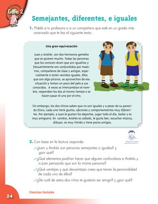24
Semejantes, diferentes, e iguales
1. Pídele a tu profesora o a un compañero que esté en un grado más
avanzado que te lea el siguiente texto:
Guía 2
A
Una gran equivocación
Juan y Andrés son dos hermanos gemelos
que se quieren mucho. Todas las personas
que los conocen dicen que son igualitos y
frecuentemente son confundidos por maes-
tros, compañeros de clase y amigos, espe-
cialmente sí están vestidos iguales. Ellos
que son algo pícaros, se aprovechan de esa
situación y toman un poco del pelo a sus
conocidos. A veces se intercambian el nom-
bre, responden los dos al mismo tiempo o se
hacen pasar el uno por el otro.
Sin embargo, los dos chicos saben que no son iguales y a pesar de su pareci-
do físico, cada uno tiene gustos, aficiones y comportamientos muy diferen-
tes. Por ejemplo, a Juan le gustan los deportes, jugar todo el día, bailar y es
muy amiguero. En cambio, Andrés es callado, le gusta leer, escuchar música,
dibujar, es muy tímido y tiene pocos amigos.
2.	Con base en la lectura responde:
	 ¿Juan y Andrés son personas semejantes o iguales? y 			
		¿por qué?
	 ¿Qué elementos podrían hacer que alguien confundiera a Andrés y 	
		 a Juan pensando que son la misma persona?
	 ¿Qué ventajas y qué desventajas crees que tienen la personalidad
de cada uno de ellos?
	 ¿De cuál de estos dos niños te gustaría ser amigo? y ¿por qué?
Trabaja en tu cuaderno
Ciencias Sociales
 