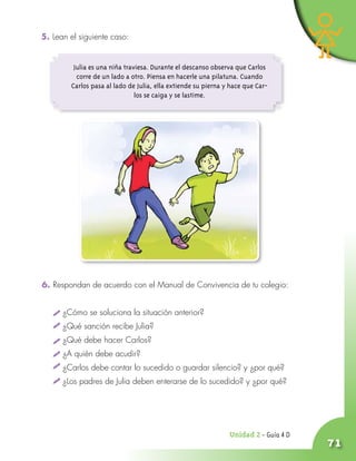 71
Unidad ¤ - Guía 4 D
5. Lean el siguiente caso:
6. Respondan de acuerdo con el Manual de Convivencia de tu colegio:
¿Cómo se soluciona la situación anterior?
¿Qué sanción recibe Julia?
¿Qué debe hacer Carlos?
¿A quién debe acudir?
¿Carlos debe contar lo sucedido o guardar silencio? y ¿por qué?
¿Los padres de Julia deben enterarse de lo sucedido? y ¿por qué?
Julia es una niña traviesa. Durante el descanso observa que Carlos
corre de un lado a otro. Piensa en hacerle una pilatuna. Cuando
Carlos pasa al lado de Julia, ella extiende su pierna y hace que Car-
los se caiga y se lastime.
 
