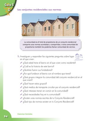 Ciencias Sociales
94
La comunidad es el total de propietarios de un conjunto residencial
comparte unas normas acordadas y compartidas. A esta comunidad de
propietarios también los podemos llamar comunidad de vecinos.
1. Investiguen y respondan las siguientes preguntas sobre lugar
en el que viven:
	 	¿Qué edad tiene el barrio en el que viven como residente?
	 	¿Cuál es la historia de este barrio?
	 	¿Quiénes fueron sus fundadores?
	 	¿Por qué fundaron el barrio con el nombre que tiene?
	 	¿Qué grupos integran la comunidad del conjunto residencial en el 	
	 que viven?
	 	¿Qué hacen estos grupos?
	 	¿Qué medios de transporte circulan por el conjunto residencial?
	 	¿Qué intereses tienen en común en la comunidad?
	 	¿Qué necesidades hay en tu comunidad?
	 	¿Existen unas normas escritas de tu Conjunto Residencial?	
	 	¿Qué tipo de normas existen en tu Conjunto Residencial?
Trabaja con tus compañeros
Guía 5
D Los conjuntos residenciales sus normas
 