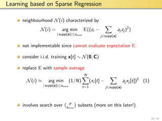 aalto-logo-en-3
Learning based on Sparse Regression
neighbourhood N(i) characterized by
N(i) = arg min
| supp(a)|≤smax
E{(zi −
j∈supp(a)
aj zj )2
}
not implementable since cannot evaluate expectation E
consider i.i.d. training x[t] ∼ N(0, C)
replace E with sample average
N(i) ≈ arg min
| supp(a)|≤smax
(1/N)
N
t=1
(xi [t] −
j∈supp(a)
aj xj [t])2
(1)
involves search over p
smax
subsets (more on this later!)
25 / 41
 