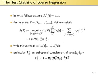 aalto-logo-en-3
The Test Statistic of Sparse Regression
in what follows assume |N(i)| = smax
for index set I = {i1, . . . , ismax }, deﬁne statistic
Z(I) := arg min
| supp(a)|⊆I
(1/N)
N
t=1
(xi [t] −
j∈supp(a)
aj xj [t])2
= (1/N) P⊥
I xi
2
2
with the vector xi = (xi [1], . . . , xi [N])T
projection P⊥
I on orthogonal complement of span{xj }j∈I
P⊥
I := I − XI XT
I XI
−1
XT
I
26 / 41
 