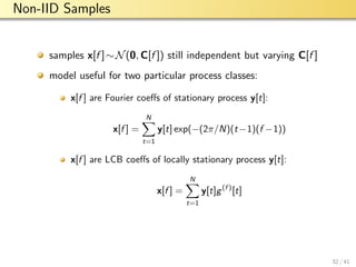 aalto-logo-en-3
Non-IID Samples
samples x[f ]∼N(0, C[f ]) still independent but varying C[f ]
model useful for two particular process classes:
x[f ] are Fourier coeﬀs of stationary process y[t]:
x[f ] =
N
t=1
y[t] exp(−(2π/N)(t−1)(f −1))
x[f ] are LCB coeﬀs of locally stationary process y[t]:
x[f ] =
N
t=1
y[t]g(f )
[t]
32 / 41
 