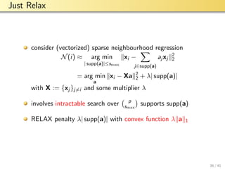 aalto-logo-en-3
Just Relax
consider (vectorized) sparse neighbourhood regression
N(i) ≈ arg min
| supp(a)|≤smax
xi −
j∈supp(a)
aj xj
2
2
= arg min
a
xi − Xa 2
2 + λ| supp(a)|
with X := {xj }j=i and some multiplier λ
involves intractable search over p
smax
supports supp(a)
RELAX penalty λ| supp(a)| with convex function λ a 1
36 / 41
 
