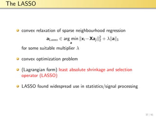 aalto-logo-en-3
The LASSO
convex relaxation of sparse neighbourhood regression
aLasso ∈ arg min
a
xi −Xaj
2
2 + λ a 1
for some suitable multiplier λ
convex optimization problem
(Lagrangian form) least absolute shrinkage and selection
operator (LASSO)
LASSO found widespread use in statistics/signal processing
37 / 41
 