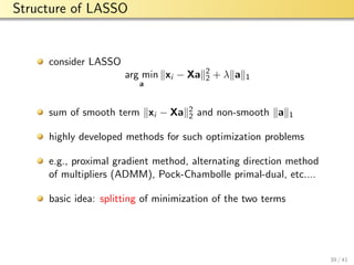 aalto-logo-en-3
Structure of LASSO
consider LASSO
arg min
a
xi − Xa 2
2 + λ a 1
sum of smooth term xi − Xa 2
2 and non-smooth a 1
highly developed methods for such optimization problems
e.g., proximal gradient method, alternating direction method
of multipliers (ADMM), Pock-Chambolle primal-dual, etc....
basic idea: splitting of minimization of the two terms
39 / 41
 