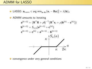 aalto-logo-en-3
ADMM for LASSO
LASSO: aLasso ∈ arg mina=b xi − Xa 2
2 + λ b 1
ADMM amounts to iterating
a(k+1)
= XT
X + ρI
−1
XT
xi + ρ(b(k)
− c(k)
)
b(k+1)
= Sλ/ρ(a(k+1)
+ c(k)
)
c(k+1)
= c(k)
+ a(k+1)
− b(k+1)
a
Sκ(a)
κ
κ
2κ
convergence under very general conditions
40 / 41
 