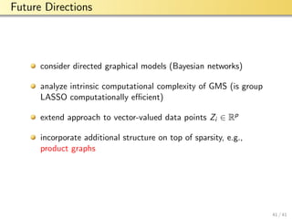 aalto-logo-en-3
Future Directions
consider directed graphical models (Bayesian networks)
analyze intrinsic computational complexity of GMS (is group
LASSO computationally eﬃcient)
extend approach to vector-valued data points Zi ∈ Rp
incorporate additional structure on top of sparsity, e.g.,
product graphs
41 / 41
 