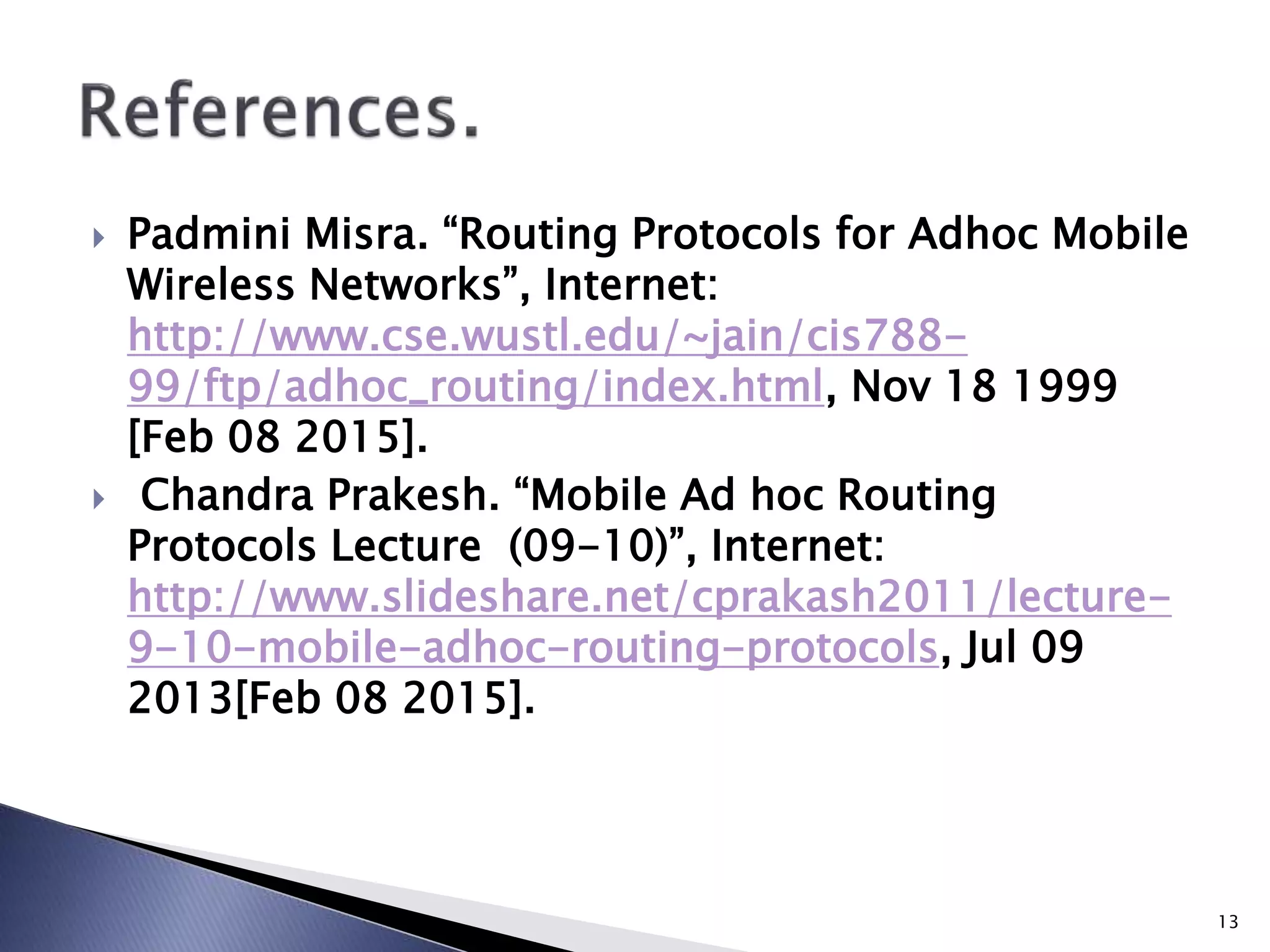  Padmini Misra. “Routing Protocols for Adhoc Mobile
Wireless Networks”, Internet:
http://www.cse.wustl.edu/~jain/cis788-
99/ftp/adhoc_routing/index.html, Nov 18 1999
[Feb 08 2015].
 Chandra Prakesh. “Mobile Ad hoc Routing
Protocols Lecture (09-10)”, Internet:
http://www.slideshare.net/cprakash2011/lecture-
9-10-mobile-adhoc-routing-protocols, Jul 09
2013[Feb 08 2015].
13
 