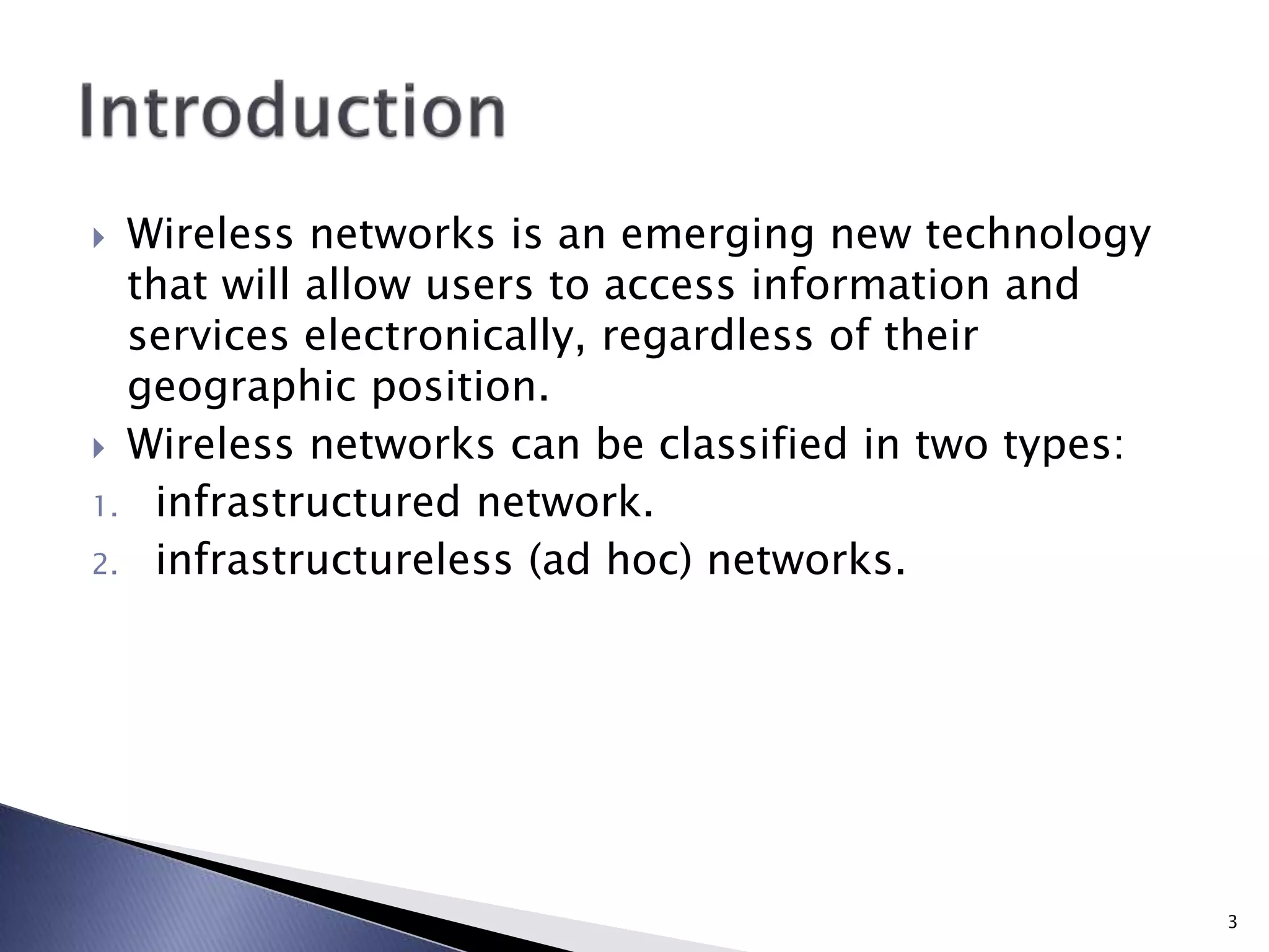  Wireless networks is an emerging new technology
that will allow users to access information and
services electronically, regardless of their
geographic position.
 Wireless networks can be classified in two types:
1. infrastructured network.
2. infrastructureless (ad hoc) networks.
3
 