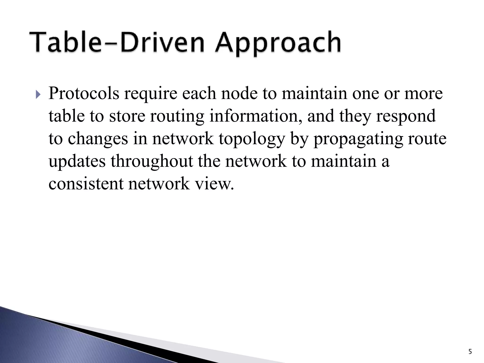  Protocols require each node to maintain one or more
table to store routing information, and they respond
to changes in network topology by propagating route
updates throughout the network to maintain a
consistent network view.
5
 