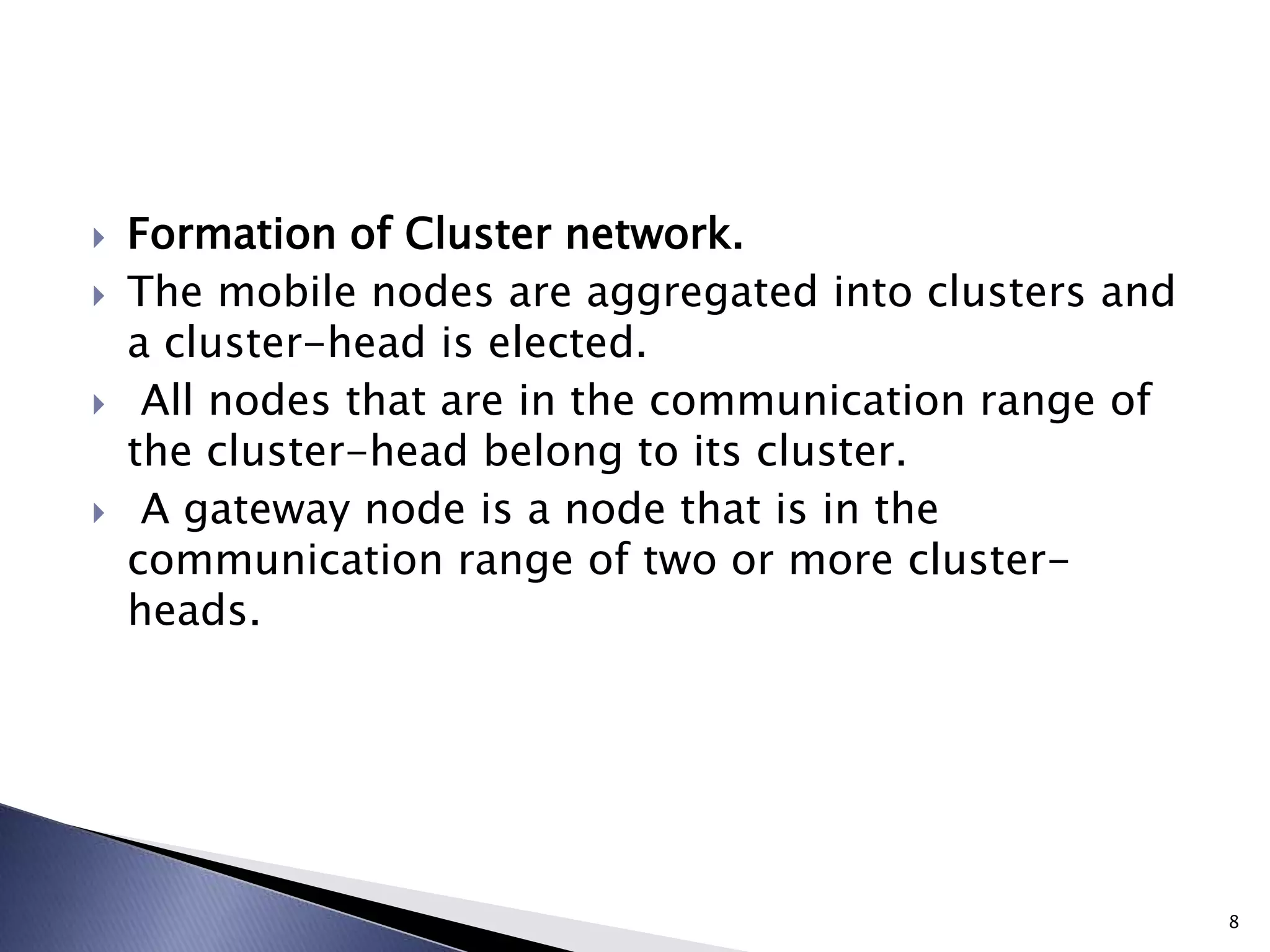  Formation of Cluster network.
 The mobile nodes are aggregated into clusters and
a cluster-head is elected.
 All nodes that are in the communication range of
the cluster-head belong to its cluster.
 A gateway node is a node that is in the
communication range of two or more cluster-
heads.
8
 