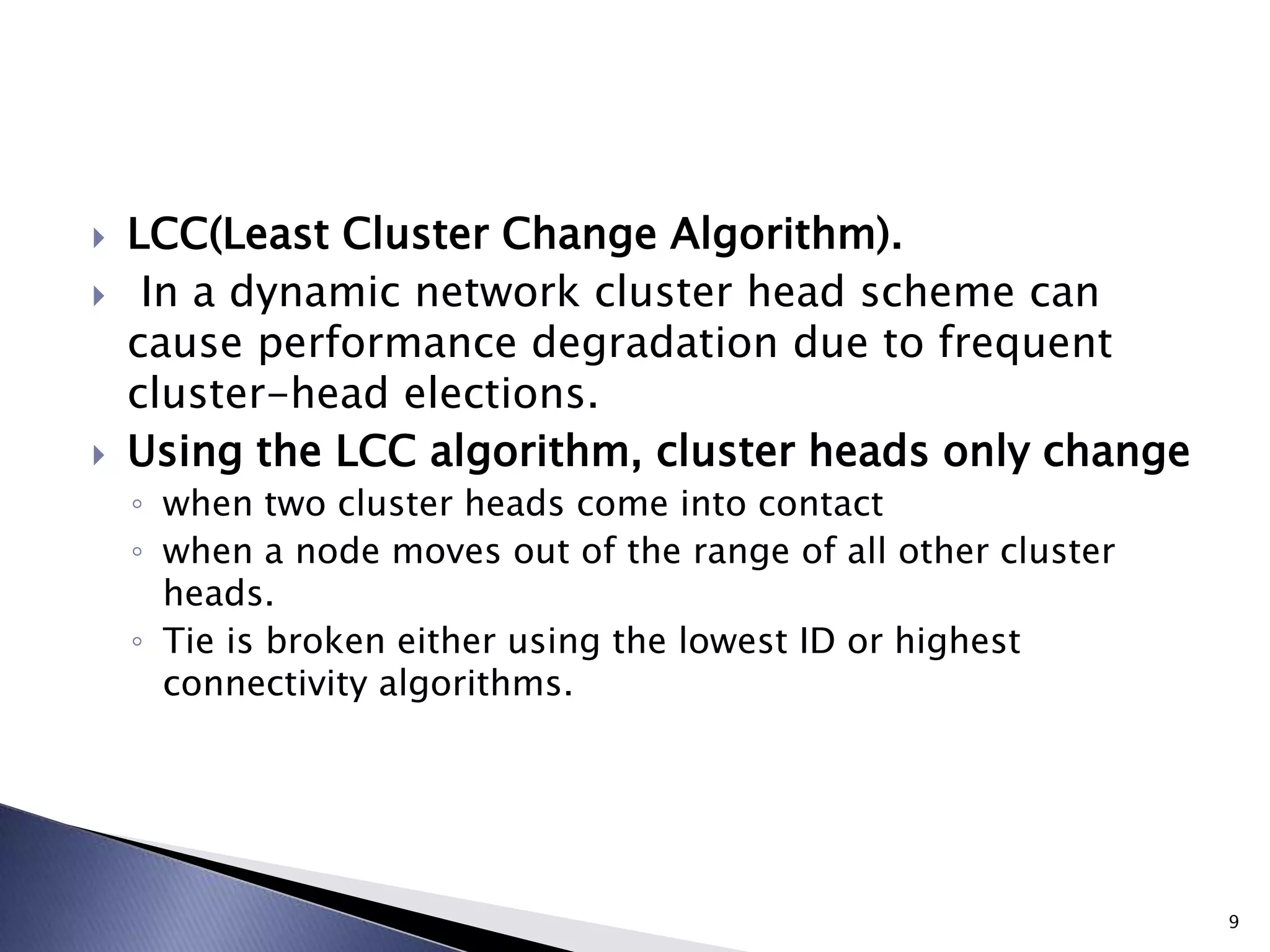  LCC(Least Cluster Change Algorithm).
 In a dynamic network cluster head scheme can
cause performance degradation due to frequent
cluster-head elections.
 Using the LCC algorithm, cluster heads only change
◦ when two cluster heads come into contact
◦ when a node moves out of the range of all other cluster
heads.
◦ Tie is broken either using the lowest ID or highest
connectivity algorithms.
9
 