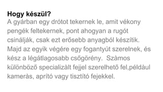 Hogy készül?
A gyárban egy drótot tekernek le, amit vékony
pengék feltekernek, pont ahogyan a rugót
csinálják, csak ezt erősebb anyagból készítik.
Majd az egyik végére egy fogantyút szerelnek, és
kész a légátlagosabb csőgörény. Szàmos
különböző specializàlt fejjel szerelhető fel,példàul
kameràs, aprító vagy tisztító fejekkel.
 