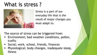 The source of stress can be triggered from:
 Environment; bad weather conditions, pollen,
traffic
 Social; work, school, friends, finances
 Physiological; body changes, inadequate sleep,
illness
Stress is a part of our
everyday life that is the
result of major changes you
must adapt to.
What is stress ?
 