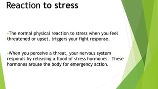 Reaction to stress
The normal physical reaction to stress when you feel
threatened or upset, triggers your fight response.
When you perceive a threat, your nervous system
responds by releasing a flood of stress hormones. These
hormones arouse the body for emergency action.
 