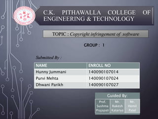 C.K. PITHAWALLA COLLEGE OF
ENGINEERING & TECHNOLOGY
TOPIC : Copyright infringement of software
Submitted By :
GROUP : 1
NAME ENROLL NO
Hunny Jummani 140090107014
Purvi Mehta 140090107024
Dhwani Parikh 140090107027
Guided By:
Prof.
Sushma
Prajapati
Mr.
Rakesh
Katariya
Mr.
Hemil
Patel
 