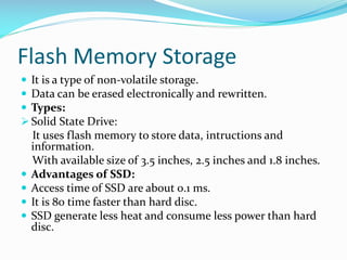 Flash Memory Storage
 It is a type of non-volatile storage.
 Data can be erased electronically and rewritten.
 Types:
 Solid State Drive:
It uses flash memory to store data, intructions and
information.
With available size of 3.5 inches, 2.5 inches and 1.8 inches.
 Advantages of SSD:
 Access time of SSD are about 0.1 ms.
 It is 80 time faster than hard disc.
 SSD generate less heat and consume less power than hard
disc.
 
