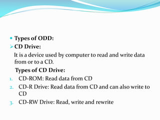  Types of ODD:
CD Drive:
It is a device used by computer to read and write data
from or to a CD.
Types of CD Drive:
1. CD-ROM: Read data from CD
2. CD-R Drive: Read data from CD and can also write to
CD
3. CD-RW Drive: Read, write and rewrite
 