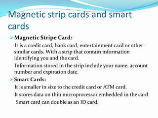 Magnetic strip cards and smart
cards
Magnetic Stripe Card:
It is a credit card, bank card, entertainment card or other
similar cards. With a strip that contain information
identifying you and the card.
Information stored in the strip include your name, account
number and expiration date.
 Smart Cards:
It is smaller in size to the credit card or ATM card.
It stores data on thin microprocessor embedded in the card
Smart card can double as an ID card.
 