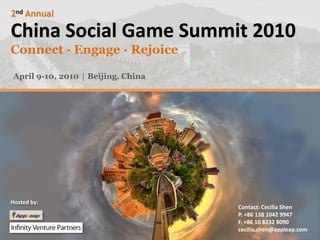 2nd Annual

China Social Game Summit 2010
Connect ·Engage ·Rejoice

April 9-10, 2010 │ Beijing, China




Hosted by:
                                    Contact: Cecilia Shen
                                    P. +86 138 1042 9947
                                    F. +86 10 8232 8090
                                    cecilia.shen@appleap.com
 