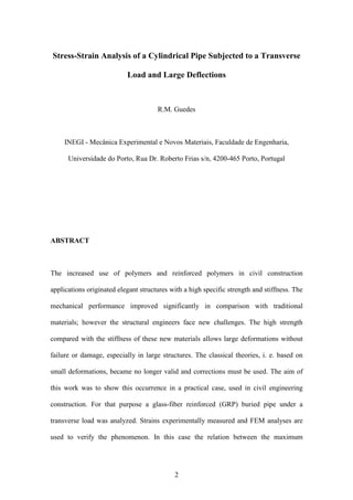 2
Stress-Strain Analysis of a Cylindrical Pipe Subjected to a Transverse
Load and Large Deflections
R.M. Guedes
INEGI - Mecânica Experimental e Novos Materiais, Faculdade de Engenharia,
Universidade do Porto, Rua Dr. Roberto Frias s/n, 4200-465 Porto, Portugal
ABSTRACT
The increased use of polymers and reinforced polymers in civil construction
applications originated elegant structures with a high specific strength and stiffness. The
mechanical performance improved significantly in comparison with traditional
materials; however the structural engineers face new challenges. The high strength
compared with the stiffness of these new materials allows large deformations without
failure or damage, especially in large structures. The classical theories, i. e. based on
small deformations, became no longer valid and corrections must be used. The aim of
this work was to show this occurrence in a practical case, used in civil engineering
construction. For that purpose a glass-fiber reinforced (GRP) buried pipe under a
transverse load was analyzed. Strains experimentally measured and FEM analyses are
used to verify the phenomenon. In this case the relation between the maximum
 