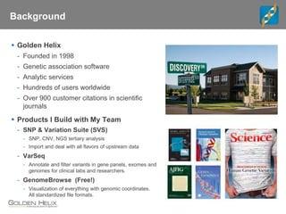 Background
 Golden Helix
- Founded in 1998
- Genetic association software
- Analytic services
- Hundreds of users worldwide
- Over 900 customer citations in scientific
journals
 Products I Build with My Team
- SNP & Variation Suite (SVS)
- SNP, CNV, NGS tertiary analysis
- Import and deal with all flavors of upstream data
- VarSeq
- Annotate and filter variants in gene panels, exomes and
genomes for clinical labs and researchers.
- GenomeBrowse (Free!)
- Visualization of everything with genomic coordinates.
All standardized file formats.
 