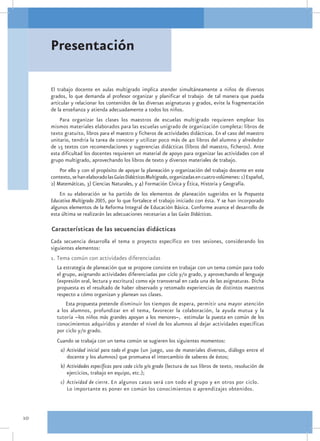 Presentación

     El trabajo docente en aulas multigrado implica atender simultáneamente a niños de diversos
     grados, lo que demanda al profesor organizar y planificar el trabajo de tal manera que pueda
     articular y relacionar los contenidos de las diversas asignaturas y grados, evite la fragmentación
     de la enseñanza y atienda adecuadamente a todos los niños.
         Para organizar las clases los maestros de escuelas multigrado requieren emplear los
     mismos materiales elaborados para las escuelas unigrado de organización completa: libros de
     texto gratuito, libros para el maestro y ficheros de actividades didácticas. En el caso del maestro
     unitario, tendría la tarea de conocer y utilizar poco más de 40 libros del alumno y alrededor
     de 15 textos con recomendaciones y sugerencias didácticas (libros del maestro, ficheros). Ante
     esta dificultad los docentes requieren un material de apoyo para organizar las actividades con el
     grupo multigrado, aprovechando los libros de texto y diversos materiales de trabajo.
         Por ello y con el propósito de apoyar la planeación y organización del trabajo docente en este
     contexto, se han elaborado las Guías Didácticas Multigrado, organizadas en cuatro volúmenes: 1) Español,
     2) Matemáticas, 3) Ciencias Naturales, y 4) Formación Cívica y Ética, Historia y Geografía.
         En su elaboración se ha partido de los elementos de planeación sugeridos en la Propuesta
     Educativa Multigrado 2005, por lo que fortalece el trabajo iniciado con ésta. Y se han incorporado
     algunos elementos de la Reforma Integral de Educación Básica. Conforme avance el desarrollo de
     esta última se realizarán las adecuaciones necesarias a las Guías Didácticas.

     Características de las secuencias didácticas
     Cada secuencia desarrolla el tema o proyecto específico en tres sesiones, considerando los
     siguientes elementos:
     1. Tema común con actividades diferenciadas
       La estrategia de planeación que se propone consiste en trabajar con un tema común para todo
       el grupo, asignando actividades diferenciadas por ciclo y/o grado, y aprovechando el lenguaje
       (expresión oral, lectura y escritura) como eje transversal en cada una de las asignaturas. Dicha
       propuesta es el resultado de haber observado y retomado experiencias de distintos maestros
       respecto a cómo organizan y planean sus clases.
           Esta propuesta pretende disminuir los tiempos de espera, permitir una mayor atención
       a los alumnos, profundizar en el tema, favorecer la colaboración, la ayuda mutua y la
       tutoría –los niños más grandes apoyan a los menores–, estimular la puesta en común de los
       conocimientos adquiridos y atender el nivel de los alumnos al dejar actividades específicas
       por ciclo y/o grado.
       Cuando se trabaja con un tema común se sugieren los siguientes momentos:
         a)	 Actividad inicial para todo el grupo (un juego, uso de materiales diversos, diálogo entre el
             docente y los alumnos) que promueva el intercambio de saberes de éstos;
         b)	Actividades específicas para cada ciclo y/o grado (lectura de sus libros de texto, resolución de
            ejercicios, trabajo en equipo, etc.);
         c)	 Actividad de cierre. En algunos casos será con todo el grupo y en otros por ciclo.
             Lo importante es poner en común los conocimientos o aprendizajes obtenidos.



10
 