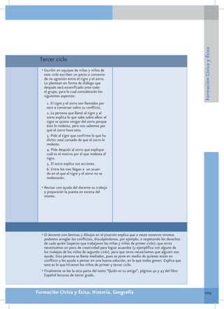 Formación Cívica y Ética
 Tercer ciclo
  •	Escribir en equipos de niñas y niños de
   este ciclo escriben un pacto o convenio
   de no agresión entre el tigre y el zorro.
   Lo plantean en forma de diálogo que
   después será escenificado ante todo
   el grupo, para lo cual considerarán los
   siguientes aspectos:
     1. El tigre y el zorro son llamados por
     otro a conversar sobre su conflicto.
     2. La persona que llamó al tigre y al
     zorro explica lo que sabe sobre ellos: el
     tigre se quiere vengar del zorro porque
     éste lo molesta, pero nos sabemos por
     qué el zorro hace esto.
     3. Pide al tigre que confirme lo que ha
     dicho: está cansado de que el zorro lo
     moleste.
     4. Pide después al zorro que explique
     cuál es el motivo por el que molesta al
     tigre.
     5. El zorro explica sus acciones.
     6. Entre los tres llegan a un acuer-
     do en el que el tigre y el zorro no se
     molestarán.

  •	Revisar con ayuda del docente su trabajo
   y prepararán la puesta en escena del
   mismo.




  •	El docente con láminas y dibujos en el pizarrón explica que a veces nosotros mismos
    podemos arreglar los conflictos, disculpándonos, por ejemplo, o respetando los derechos
    de cada quién (aspecto que trabajaron las niñas y niños de primer ciclo); que otros
    necesitamos un poco de creatividad para lograr acuerdos (y ejemplifica con alguno de
    los trabajos de los niños de segundo ciclo), pero que otros necesitamos que alguien nos
    ayude. Esta persona se llama mediador, pues se pone en medio de quienes están en
    conflicto y les ayuda a pensar en una buena solución, en la que todos ganen. Explica que
    esto es lo que hicieron los niños de primer y tercer ciclo.
  •	Finalmente se lee la otra parte del texto “Quién es tu amigo”, páginas 42 y 43 del libro
    Español lecturas de tercer grado.



Formación Cívica y Ética, Historia, Geografía                                                  105
 