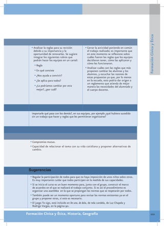 Formación Cívica y Ética
   •	Analizar la reglas para su revisión          •	Cerrar la actividad poniendo en común
    debido a su importancia y la                    el trabajo realizado; es importante que
    oportunidad de renovarlas. Se sugiere           en este momento se reflexione sobre
    integrar los siguientes rubros que              cuáles fueron las reglas que los equipos
    podrán hacer los equipos en un cartel:          decidieron tener, cómo las aplicaron y
                                                    cómo les funcionaron.
     •	Regla
                                                  •	Analizar cuáles son las reglas que más
     •	En qué consiste                              proponen cambiar las alumnas y los
     •	¿Nos ayuda a convivir?                       alumnos, y escuchar las razones de
                                                    estas propuestas ya que, por lo menos
     •	¿Se aplica para todos?                       en la escuela, esto podría dar origen a
                                                    un reglamento que atienda de mejor
     •	¿La podríamos cambiar por otra               manera las necesidades del alumnado y
       mejor?, ¿por cuál?                           el cuerpo docente.




   importarle qué pasa con los demás?, en sus equipos, por ejemplo ¿qué hubiera sucedido
   sin un trabajo que hacer y reglas que les permitieran organizarse?




  •	Compromiso mutuo.
  •	Capacidad de relacionar el tema con su vida cotidiana y proponer alternativas de
   cambio.




 Sugerencias
  •	Regular la participación de todos para que no haya imposición de unos niños sobre otros.
    Es muy importante cuidar que todos participen en la medida de sus capacidades.
  •	Si se inicia el curso es un buen momento para, junto con el grupo, construir el marco
    de acuerdos en el que se realizará el trabajo conjunto. Si es así el procedimiento es
    organizar una asamblea en la que se propongan las normas que se respetarán por todos.
  •	También puede ser un momento oportuno para revisar las normas existentes ya en el
    grupo y proponer otras, si esto es necesario.
  •	El juego Te sigo, está incluido en De una, de dola, de tela candela, de Luz Chapela y
    Rodrigo Vargas, en la página 90.

Formación Cívica y Ética, Historia, Geografía                                                     111
 