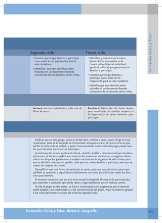 Formación Cívica y Ética
  Segundo ciclo                                    Tercer ciclo
    •	Conozco que tengo derecho a participar         •	Identifico y valoro los principios
      como parte de mi preparación para la             democráticos expresados en la
      vida ciudadana.                                  Constitución (libertad individual,
    •	Identifico que esos derechos están               igualdad política) que garantizan mi
      incluidos en un documento llamado                derecho a participar.
      Convención de los derechos de los niños.       •	Conozco que tengo derecho a
                                                       participar como parte de mi
                                                       preparación para la vida ciudadana.
                                                     •	Identifico que esos derechos están
                                                       incluidos en un documento llamado
                                                       Convención de los derechos de los niños.




    Lectura: Lectura individual y colectiva de       Escritura: Redacción de frases breves
    libros de texto.                                 para manifestar su opinión respecto a
                                                     la importancia de tener derechos para
                                                     participar.




      Explicar que en este juego, como en el del Lobo, la Roña u otros, quien dirige es muy
    importante, pues de él depende la continuidad; así quien está en el centro no es el que
    perdió (o tiene todo el poder), y quien está asumiendo la dirección del juego puede man-
    dar pero necesita que los otros participen.
      A continuación en una explicación breve, usando carteles u otro material que considere
    pertinente, el docente explica que nosotros los mexicanos vivimos en un régimen demo-
    crático en el que los gobernantes cumplen una función de organizar la vida común pero
    que no deciden todo pues el pueblo, cada persona, tiene derecho a participar para que se
    tomen las mejores decisiones.
      Ejemplificar que una forma de participar es votar, pero que no es la única, participar
    también es proponer y organizarnos diariamente con otros para disfrutar todos los dere-
    chos que tenemos.
      El docente comunica que por eso se ha estado trabajando el tema de la participación,
    para aprender a colaborar aportando ideas y organizándonos para el trabajo común.
      Divide al grupo en dos partes, se hace a continuación una sugerencia que el docente
    podrá adaptar a sus necesidades y a las características del grupo. Aquí se propone agrupar
    a los niños del primer ciclo con los niños de segundo ciclo.




Formación Cívica y Ética, Historia, Geografía                                                        117
 