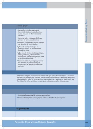 Formación Cívica y Ética
 Tercer ciclo
  •	Revisar los artículos 12 a 15 de la
    Convención de derechos de los niños,
    que se incluyen en el anexo de esta
    secuencia.
  •	Conversar sobre ellos y escribir lo que
    piensan de tener estos derechos.
  •	Contestar finalmente a preguntas sobre
    sus derechos de participación:
  •	¿Por qué es importante que la
    participación sea un derecho de los
    niños y las niñas?
  •	¿Qué pasaría si no se les deja participar,
    en ningún lado?, ¿sabrían hacerlo
    cuando sean grandes y tengan que votar
    o participar en política?
  •	Hacer un cartel en pares para presentar
    los derechos de participación y las
    respuestas a las preguntas que hizo el
    docente.




  El docente completa la información comentando que como México firmó esa Convención
  en 1990. Los derechos que contiene son tan importantes como ir a la escuela, tener servi-
  cios de salud, y todos los otros derechos que conocen; para reafirmarlos puede pedir que
  las niñas y los niños participen mencionando qué derechos de los niños conocen.




  •	Creatividad y capacidad de proponer alternativas.
  •	Capacidad de expresar juicios propios sobre sus derechos de participación.




 Sugerencias




Formación Cívica y Ética, Historia, Geografía                                                   119
 