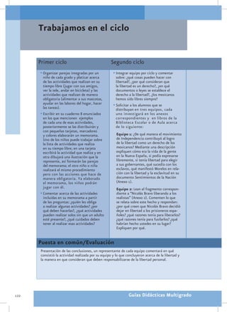 Trabajamos en el ciclo


      Primer ciclo                                   Segundo ciclo
      •	Organizar parejas integradas por un           •	Integrar equipo por ciclo y comentar
        niño de cada grado y platicar acerca            sobre: ¿qué cosas pueden hacer con
        de las actividades que realizan en su           libertad?, ¿por qué consideran que
        tiempo libre (jugar con sus amigos,             la libertad es un derecho?, ¿en qué
        ver la tele, andar en bicicleta) y las          documentos o leyes se establece el
        actividades que realizan de manera              derecho a la libertad?, ¿los mexicanos
        obligatoria (alimentar a sus mascotas,          hemos sido libres siempre?
        ayudar en las labores del hogar, hacer        •	Solicitar a los alumnos que se
        las tareas).                                    distribuyan en tres equipos, cada
      •	Escribir en su cuaderno 8 enunciados            uno investigará en los anexos
        en los que mencionen ejemplos                   correspondientes y en libros de la
        de cada una de esas actividades,                Biblioteca Escolar o de Aula acerca
        posteriormente se las distribuirán y            de lo siguiente:
        con pequeñas tarjetas, marcadores
        y colores elaborarán un memorama.               Equipo 1: ¿De qué manera el movimiento
        Uno de los niños puede trabajar sobre           de Independencia contribuyó al logro
        la lista de actividades que realiza             de la libertad como un derecho de los
        en su tiempo libre; en una tarjeta              mexicanos? Mediante una descripción
        escribirá la actividad que realiza y en         expliquen cómo era la vida de la gente
        otra dibujará una ilustración que la            en la Nueva España, si podía expresarse
        represente, así formarán las parejas            libremente, si tenía libertad para elegir
        del memorama; el otro niño o niña               a sus gobernantes, qué sucedía con los
        realizará el mismo procedimiento                esclavos, qué manifestó Morelos en rela-
        pero con las acciones que hace de               ción con la libertad y la esclavitud en su
        manera obligatoria. Ya elaborado                documento Sentimientos de la Nación
        el memorama, los niños podrán                   (Anexo 1).
        jugar con él.                                   Equipo 2: Lean el fragmento correspon-
      •	Comentar acerca de las actividades              diente a “Nicolás Bravo liberando a los
        incluidas en su memorama a partir               realistas” (Anexo 2). Comenten lo que
        de las preguntas: ¿quién les obliga             se relata sobre este hecho y respondan:
        a realizar algunas actividades? ¿por            ¿por qué creen que Nicolás Bravo decidió
        qué deben hacerlas?, ¿qué actividades           dejar en libertad a los prisioneros espa-
        pueden realizar solos sin que un adulto         ñoles? ¿qué razones tenía para liberarlos?
        esté presente?, ¿qué cuidados deben             ¿qué razones tenía para fusilarlos? ¿qué
        tener al realizar esas actividades?             habrían hecho ustedes en su lugar?
                                                        Expliquen por qué.


      Puesta en común/Evaluación
       Presentación de las conclusiones, un representante de cada equipo comentará en qué
       consistió la actividad realizada por su equipo y lo que concluyeron acerca de la libertad y
       la manera en que consideran que deben responsabilizarse de la libertad personal.




122                                                             Guías Didácticas Multigrado
 