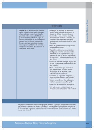 Formación Cívica y Ética
                                                     Tercer ciclo
    Equipo 3: En la Constitución Política         •	Investigar en equipos, en periódicos
    de los Estados Unidos Mexicanos lean            o noticieros, acerca de situaciones en
    el apartado que hace referencia a las           las que se dañe el bienestar de una
    garantías individuales y las libertades         comunidad o una persona, causando
    y escriban en hojas blancas a qué se            daños a bienes públicos o privados, se
    refiere cada libertad, el artículo en que       cometen faltas a los derechos de las
    se menciona y algunos ejemplos de               personas o actos de violación a las leyes.
    la manera en que ustedes u otras per-           Ejemplos:
    sonas ejercen su libertad de tránsito,        •	Pinta de graffitis en espacios público o
    expresión, de trabajo, de creencias, de         propiedades privadas.
    asociación, entre otras.
                                                  •	Agresión verbal a grupos vulnerables
                                                    (indígenas, personas con capacidades
                                                    diferentes o de bajos recursos) bajo
                                                    pretexto de que en México hay libertad
                                                    de expresión y cada quien puede decir lo
                                                    que desee.
                                                  •	Tráfico de personas o drogas bajo la idea
                                                    de que cada quien es libre de decidir en
                                                    qué trabajar.
                                                  •	Pedir a los alumnos que analicen de
                                                    qué manera estas acciones afectan
                                                    la dignidad de las personas y que
                                                    registrarlo en su cuaderno.
                                                  •	Contestar las siguientes preguntas y
                                                    explicar posteriormente qué piensan:
                                                  •	¿Están actuando con libertad quienes
                                                    realizan estas acciones? ¿Por qué?
                                                  •	¿Qué dice la Constitución al respecto?
                                                  •	¿De qué manera pone en riesgo su
                                                    libertad quien realiza estas actividades?




   En plenaria obtenemos conclusiones grupales respecto a ¿por qué al ejercer nuestra liber-
   tad debemos considerar el respeto a las leyes?, ¿qué acciones cotidianas dan muestra de
   la forma en que ejercemos nuestra libertad?, ¿nuestra libertad tiene límites o no?, ¿quién
   marca esos límites?




Formación Cívica y Ética, Historia, Geografía                                                     123
 