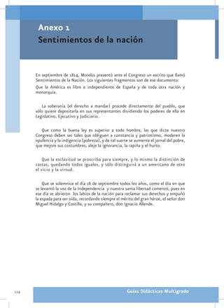 Anexo 1
       Sentimientos de la nación


      En septiembre de 1814, Morelos presentó ante el Congreso un escrito que llamó
      Sentimientos de la Nación. Los siguientes fragmentos son de ese documento:
      Que la América es libre e independiente de España y de toda otra nación y
      monarquía.

         La soberanía (el derecho a mandar) procede directamente del pueblo, que
      sólo quiere depositarla en sus representantes dividiendo los poderes de ella en
      Legislativo, Ejecutivo y Judiciario.

         Que como la buena ley es superior a todo hombre, las que dicte nuestro
      Congreso deben ser tales que obliguen a constancia y patriotismo, moderen la
      opulencia y la indigencia (pobreza), y de tal suerte se aumente el jornal del pobre,
      que mejore sus costumbres, aleje la ignorancia, la rapiña y el hurto.

          Que la esclavitud se proscriba para siempre, y lo mismo la distinción de
      castas, quedando todos iguales, y sólo distinguirá a un americano de otro
      el vicio y la virtud.

          Que se solemnice el día 16 de septiembre todos los años, como el día en que
      se levantó la voz de la Independencia y nuestra santa libertad comenzó, pues en
      ese día se abrieron los labios de la nación para reclamar sus derechos y empuñó
      la espada para ser oída, recordando siempre el mérito del gran héroe, el señor don
      Miguel Hidalgo y Costilla, y su compañero, don Ignacio Allende.




124                                                      Guías Didácticas Multigrado
 
