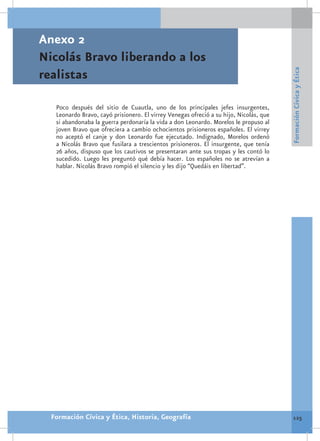 Anexo 2
Nicolás Bravo liberando a los




                                                                                        Formación Cívica y Ética
realistas

   Poco después del sitio de Cuautla, uno de los principales jefes insurgentes,
   Leonardo Bravo, cayó prisionero. El virrey Venegas ofreció a su hijo, Nicolás, que
   si abandonaba la guerra perdonaría la vida a don Leonardo. Morelos le propuso al
   joven Bravo que ofreciera a cambio ochocientos prisioneros españoles. El virrey
   no aceptó el canje y don Leonardo fue ejecutado. Indignado, Morelos ordenó
   a Nicolás Bravo que fusilara a trescientos prisioneros. El insurgente, que tenía
   26 años, dispuso que los cautivos se presentaran ante sus tropas y les contó lo
   sucedido. Luego les preguntó qué debía hacer. Los españoles no se atrevían a
   hablar. Nicolás Bravo rompió el silencio y les dijo “Quedáis en libertad”.




  Formación Cívica y Ética, Historia, Geografía                                          125
 