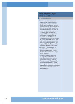 Todos sabemos algo
      sobre el tema
          Actividad inicial
      •	Invitar a los alumnos a recordar
        que la libertad es una condición
        que permite a las personas actuar y
        decidir, así como plantear acciones
        que les posibiliten alcanzar objetivos
        y metas. Somos libres de crear, de
        elegir entre diferentes opciones, de
        actuar correcta o incorrectamente.
        La libertad debe ejercerse con
        responsabilidad, con respeto a las
        necesidades y a los derecho de
        los demás, por ello debemos ser
        cuidadosos al momento de hacer uso
        de nuestra libertad de decidir, pues
        toda decisión tiene consecuencias
        positivas o negativas y actuar con
        responsabilidad implica asumir los
        resultados de nuestras decisiones.
      •	Incorporar a los alumnos en el
        ejercicio de la toma de decisiones
        a través de la actividad “Vamos a
        decidir”, el procedimiento a seguir
        será el siguiente:
      •	Introducir esta actividad como
        un juego. Colocar las bolsas en
        línea sobre el escritorio; solicitar
        a tres voluntarios que pasen al
        frente; mencionar al grupo que los
        participantes que están al frente
        pasarán por cuatro etapas diferentes
        que los ayudarán a reunir información
        para tomar una decisión acerca de
        qué bolsa elegir.




128         Guías Didácticas Multigrado
 