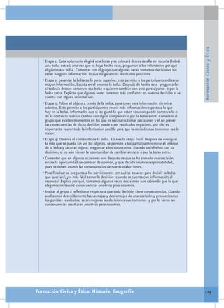 Formación Cívica y Ética
   •	Etapa 1: Cada voluntario elegirá una bolsa y se colocará detrás de ella sin tocarla (habrá
     una bolsa extra); una vez que se haya hecho esto, preguntar a los voluntarios por qué
     eligieron esa bolsa. Comentar con el grupo que algunas veces tomamos decisiones sin
     tener ninguna información, lo que no garantiza resultados positivos.
   •	Etapa 2: Levantar la bolsa de la parte superior, esto permite a los participantes obtener
     mayor información, basada en el peso de la bolsa. Después de hecho esto preguntarles
     si todavía desean conservar esa bolsa o quieren cambiar con otro participante o por la
     bolsa extra. Explicar que algunas veces tenemos más confianza en nuestra decisión si se
     cuenta con alguna información.
   •	Etapa 3: Palpar el objeto a través de la bolsa, para tener más información sin mirar
     adentro. Esto permite a los participantes reunir más información respecto a lo que
     hay en la bolsa. Informarles que si les gustó lo que están tocando puede conservarlo o
     de lo contrario realizar cambio con algún compañero o por la bolsa extra. Comentar al
     grupo que existen momentos en los que es necesario tomar decisiones y el no prever
     las consecuencias de dicha decisión puede traer resultados negativos, por ello es
     importante reunir toda la información posible para que la decisión que tomemos sea la
     mejor.
   •	Etapa 4: Observa el contenido de la bolsa. Esta es la etapa final. Después de averiguar
     lo más que se pueda sin ver los objetos, se permite a los participantes mirar el interior
     de la bolsa y sacar el objeto; preguntar a los voluntarios si están satisfechos con su
     decisión, si no aún tienen la oportunidad de cambiar entre sí o por la bolsa extra.
   •	Comentar que en algunas ocasiones aun después de que se ha tomado una decisión,
     existe la oportunidad de cambiar de opinión, y que decidir implica responsabilidad,
     pues se deben asumir las consecuencias de nuestras elecciones.
   •	Para finalizar se pregunta a los participantes ¿en qué se basaron para decidir la bolsa
     que querían?, ¿es más fácil tomar la decisión cuando se cuenta con información al
     respecto? Explica por qué, tomamos algunas veces decisiones aun sabiendo que lo que
     elegimos no tendrá consecuencias positivas para nosotros.
   •	Invitar al grupo a reflexionar respecto a que toda decisión tiene consecuencias. Cuando
     analizamos detenidamente las ventajas y desventajas de una decisión y pronosticamos
     los posibles resultados, serán mejores las decisiones que tomemos y por lo tanto las
     consecuencias resultarán positivas para nosotros.




Formación Cívica y Ética, Historia, Geografía                                                      129
 